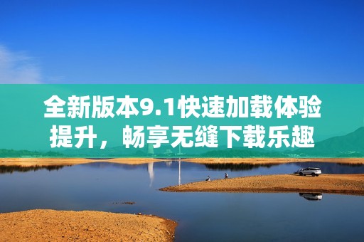 全新版本9.1快速加载体验提升，畅享无缝下载乐趣
