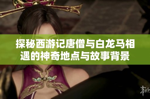 探秘西游记唐僧与白龙马相遇的神奇地点与故事背景