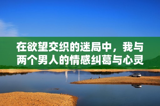 在欲望交织的迷局中，我与两个男人的情感纠葛与心灵碰撞