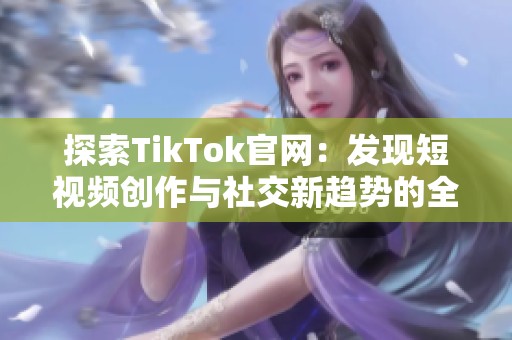 探索TikTok官网：发现短视频创作与社交新趋势的全新体验