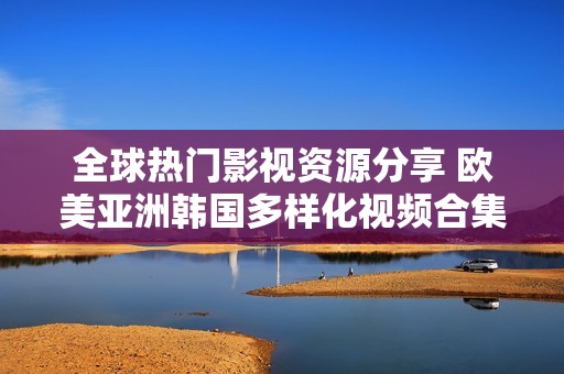 全球热门影视资源分享 欧美亚洲韩国多样化视频合集推荐