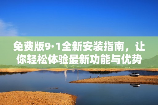 免费版9·1全新安装指南，让你轻松体验最新功能与优势