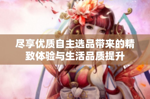 尽享优质自主选品带来的精致体验与生活品质提升