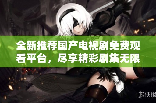 全新推荐国产电视剧免费观看平台，尽享精彩剧集无限畅看体验