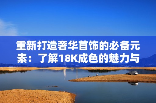 重新打造奢华首饰的必备元素：了解18K成色的魅力与价值