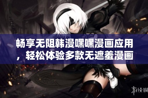 畅享无阻韩漫嘿嘿漫画应用，轻松体验多款无遮羞漫画内容