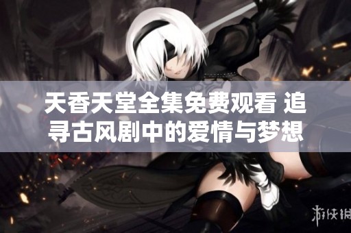 天香天堂全集免费观看 追寻古风剧中的爱情与梦想