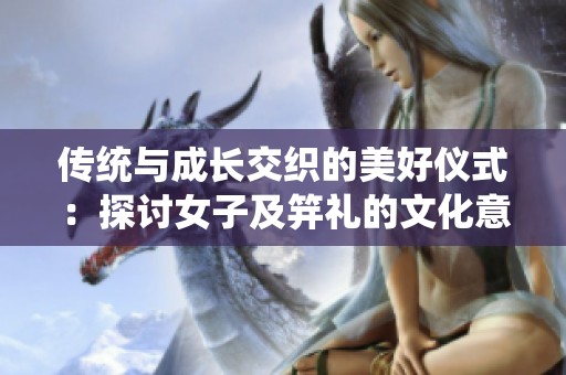 传统与成长交织的美好仪式：探讨女子及笄礼的文化意义