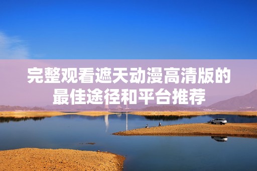 完整观看遮天动漫高清版的最佳途径和平台推荐