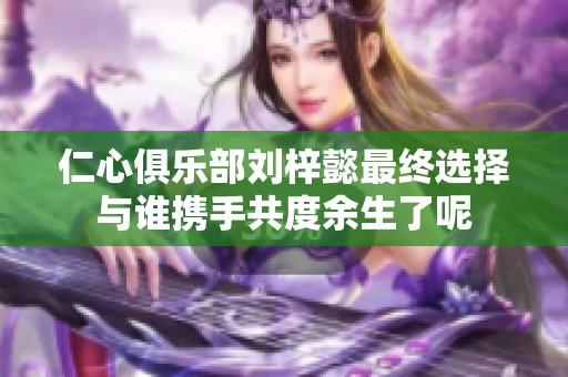 仁心俱乐部刘梓懿最终选择与谁携手共度余生了呢