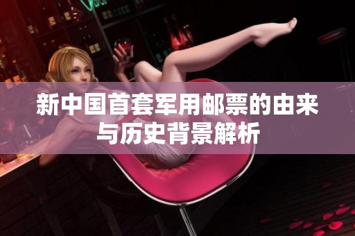 新中国首套军用邮票的由来与历史背景解析