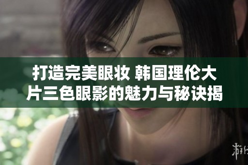 打造完美眼妆 韩国理伦大片三色眼影的魅力与秘诀揭秘