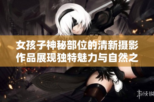 女孩子神秘部位的清新摄影作品展现独特魅力与自然之美