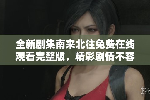 全新剧集南来北往免费在线观看完整版，精彩剧情不容错过