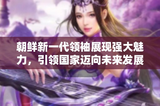 朝鲜新一代领袖展现强大魅力，引领国家迈向未来发展新篇章