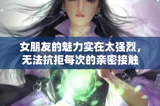 女朋友的魅力实在太强烈，无法抗拒每次的亲密接触