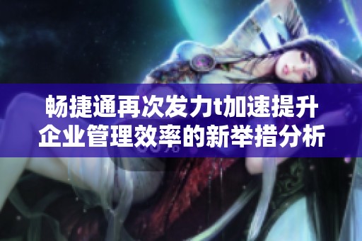 畅捷通再次发力t加速提升企业管理效率的新举措分析