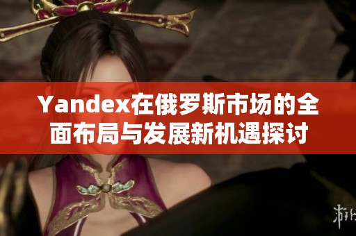 Yandex在俄罗斯市场的全面布局与发展新机遇探讨
