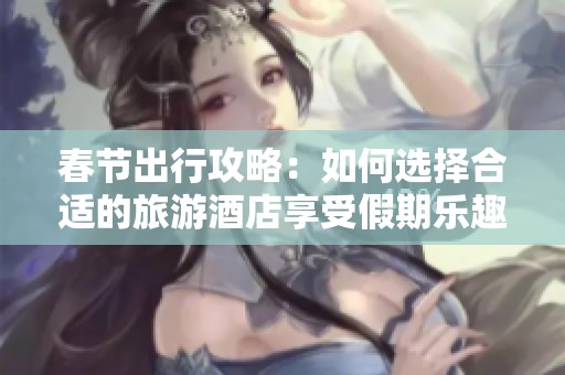 春节出行攻略：如何选择合适的旅游酒店享受假期乐趣