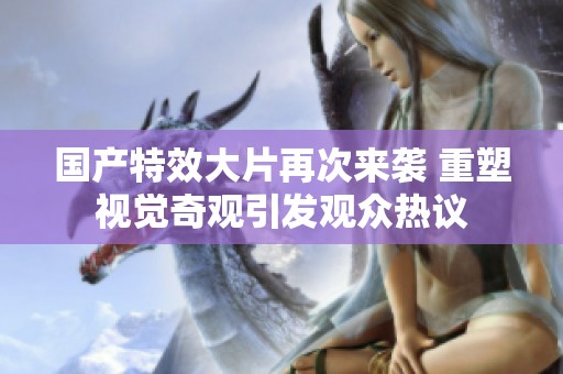 国产特效大片再次来袭 重塑视觉奇观引发观众热议