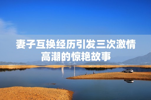妻子互换经历引发三次激情高潮的惊艳故事