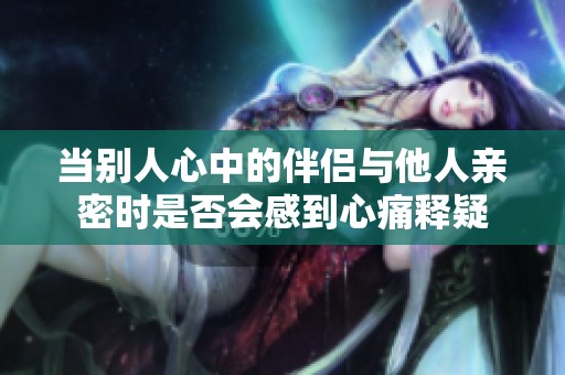 当别人心中的伴侣与他人亲密时是否会感到心痛释疑