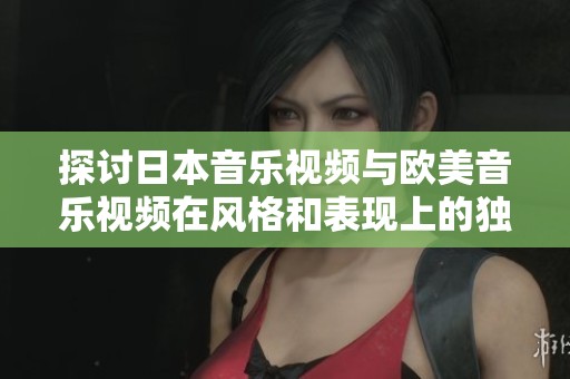 探讨日本音乐视频与欧美音乐视频在风格和表现上的独特差异