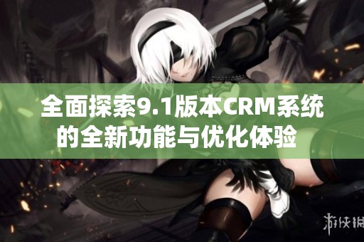 全面探索9.1版本CRM系统的全新功能与优化体验  