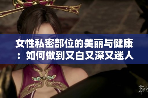 女性私密部位的美丽与健康：如何做到又白又深又迷人