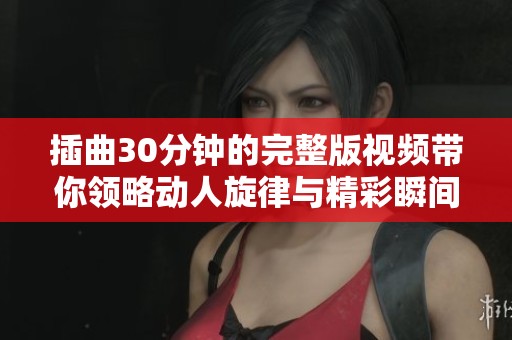 插曲30分钟的完整版视频带你领略动人旋律与精彩瞬间