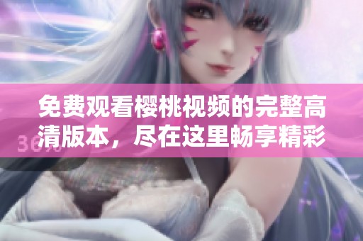 免费观看樱桃视频的完整高清版本，尽在这里畅享精彩内容