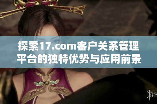 探索17.com客户关系管理平台的独特优势与应用前景分析