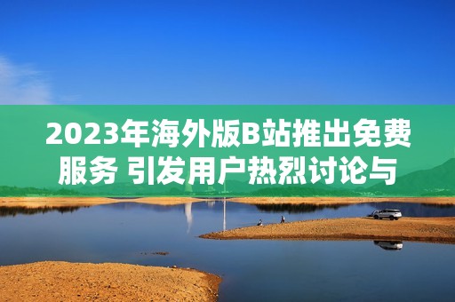 2023年海外版B站推出免费服务 引发用户热烈讨论与期待