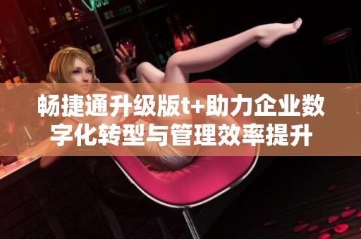 畅捷通升级版t+助力企业数字化转型与管理效率提升