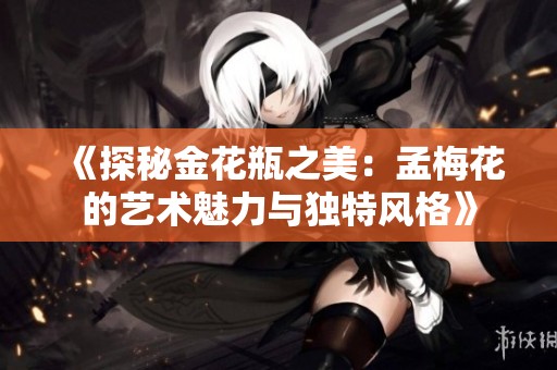 《探秘金花瓶之美：孟梅花的艺术魅力与独特风格》