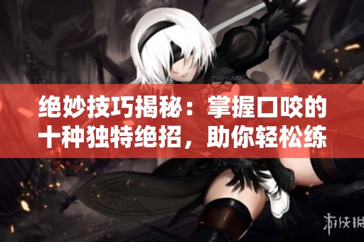 绝妙技巧揭秘：掌握口咬的十种独特绝招，助你轻松练成高手