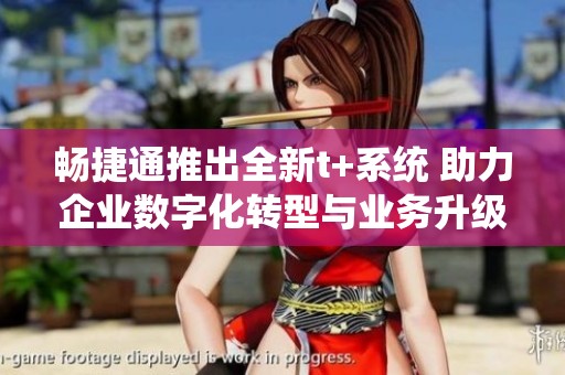 畅捷通推出全新t+系统 助力企业数字化转型与业务升级