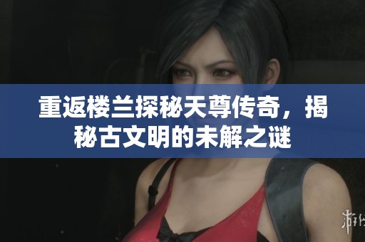 重返楼兰探秘天尊传奇，揭秘古文明的未解之谜