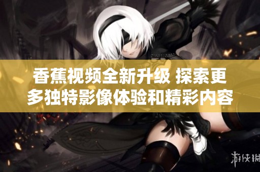 香蕉视频全新升级 探索更多独特影像体验和精彩内容