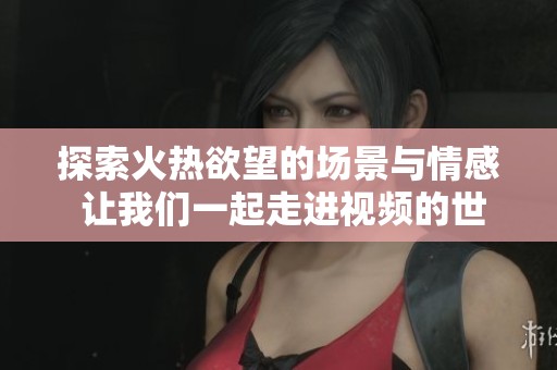 探索火热欲望的场景与情感 让我们一起走进视频的世界