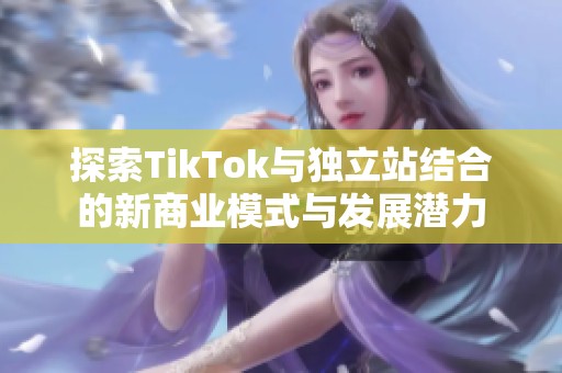 探索TikTok与独立站结合的新商业模式与发展潜力