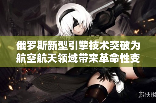 俄罗斯新型引擎技术突破为航空航天领域带来革命性变化