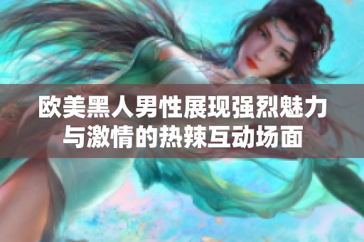 欧美黑人男性展现强烈魅力与激情的热辣互动场面