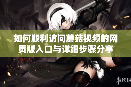 如何顺利访问蘑菇视频的网页版入口与详细步骤分享