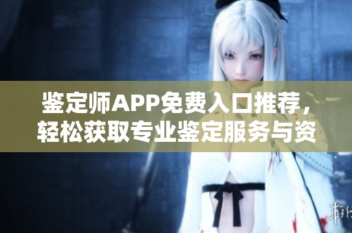 鉴定师APP免费入口推荐，轻松获取专业鉴定服务与资讯