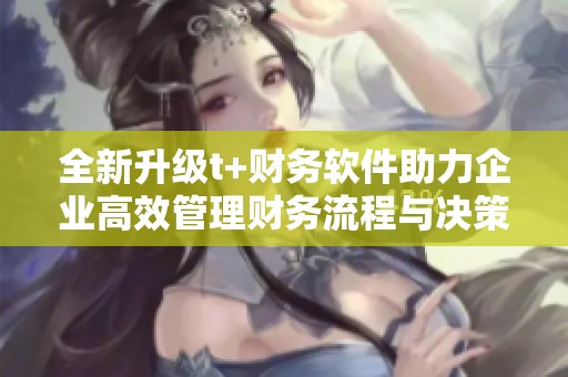 全新升级t+财务软件助力企业高效管理财务流程与决策
