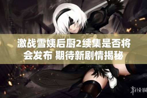 激战雪姨后厨2续集是否将会发布 期待新剧情揭秘