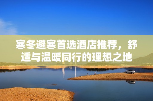 寒冬避寒首选酒店推荐，舒适与温暖同行的理想之地