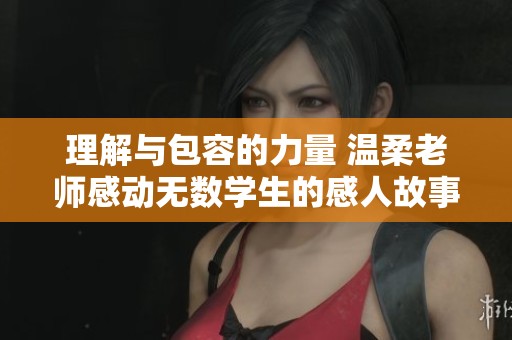 理解与包容的力量 温柔老师感动无数学生的感人故事