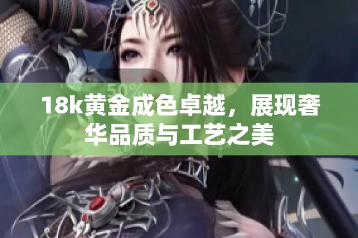 18k黄金成色卓越，展现奢华品质与工艺之美